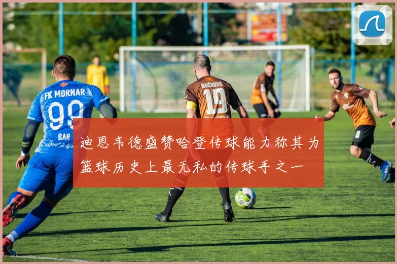 迪恩韦德盛赞哈登传球能力称其为篮球历史上最无私的传球手之一