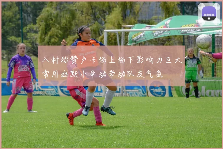 八村称赞卢卡场上场下影响力巨大常用幽默小举动带动队友气氛