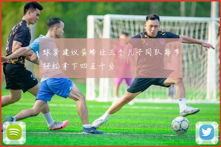 球爹建议黄蜂让三个儿子同队每节轻松拿下四五十分