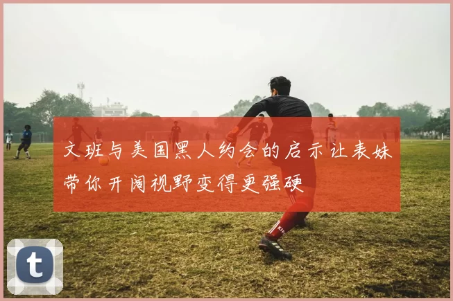 文班与美国黑人约会的启示让表妹带你开阔视野变得更强硬