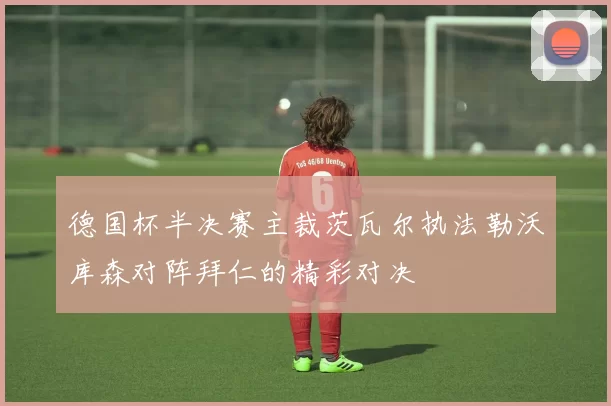 德国杯半决赛主裁茨瓦尔执法勒沃库森对阵拜仁的精彩对决